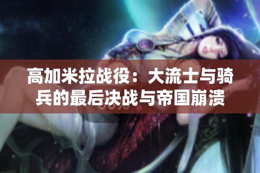 高加米拉战役：大流士与骑兵的最后决战与帝国崩溃