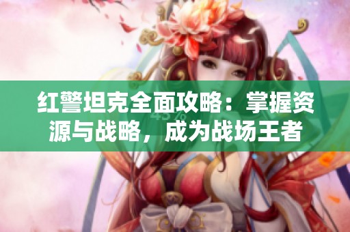 红警坦克全面攻略：掌握资源与战略，成为战场王者