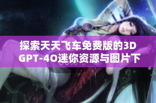探索天天飞车免费版的3D GPT-4O迷你资源与图片下载选项