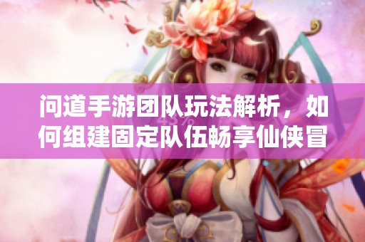 问道手游团队玩法解析，如何组建固定队伍畅享仙侠冒险旅程