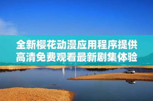 全新樱花动漫应用程序提供高清免费观看最新剧集体验