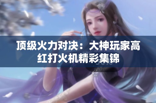 顶级火力对决：大神玩家高红打火机精彩集锦