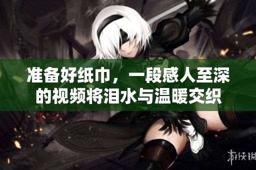 准备好纸巾，一段感人至深的视频将泪水与温暖交织