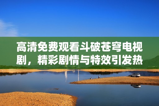 高清免费观看斗破苍穹电视剧，精彩剧情与特效引发热议