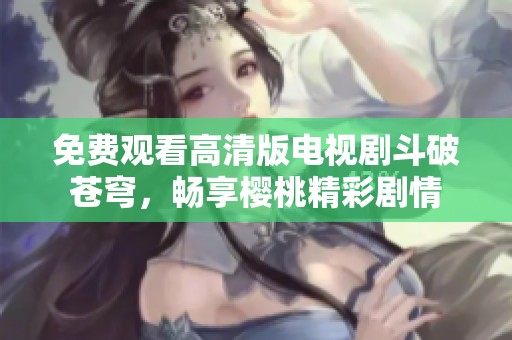 免费观看高清版电视剧斗破苍穹，畅享樱桃精彩剧情