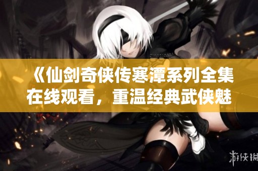 《仙剑奇侠传寒潭系列全集在线观看，重温经典武侠魅力》