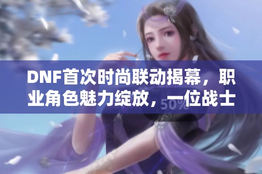 DNF首次时尚联动揭幕，职业角色魅力绽放，一位战士沉默引发热议
