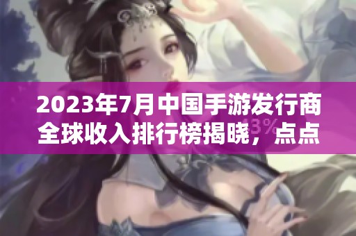 2023年7月中国手游发行商全球收入排行榜揭晓，点点互动荣登第七位