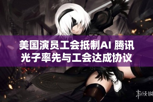 美国演员工会抵制AI 腾讯光子率先与工会达成协议