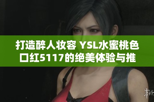 打造醉人妆容 YSL水蜜桃色口红5117的绝美体验与推荐