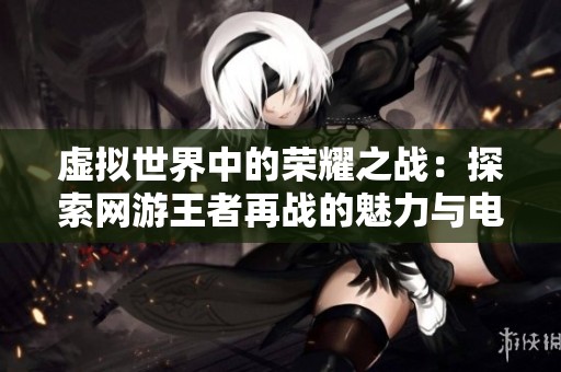 虚拟世界中的荣耀之战：探索网游王者再战的魅力与电竞精彩
