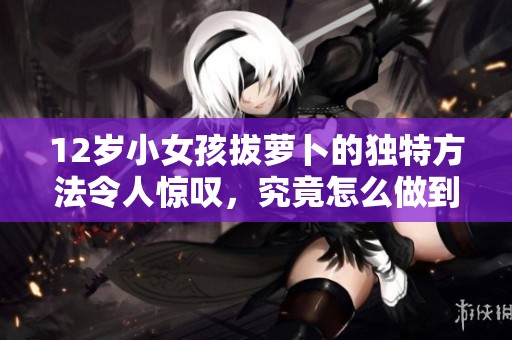 12岁小女孩拔萝卜的独特方法令人惊叹，究竟怎么做到的呢
