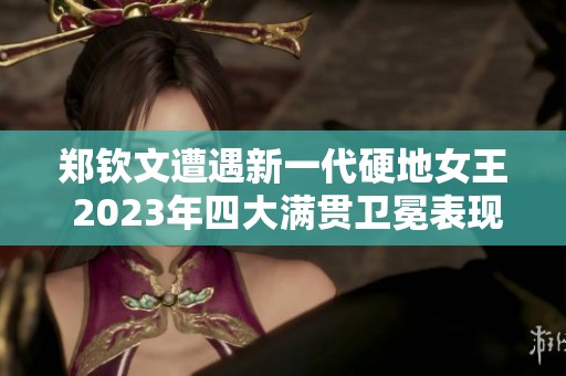 郑钦文遭遇新一代硬地女王 2023年四大满贯卫冕表现如何