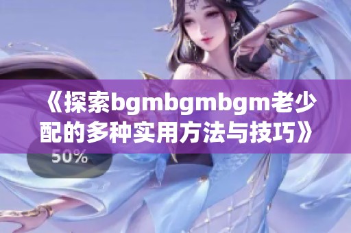 《探索bgmbgmbgm老少配的多种实用方法与技巧》