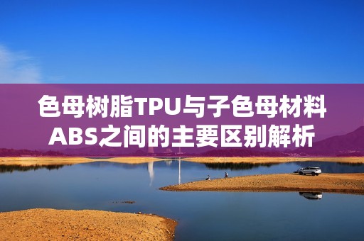 色母树脂TPU与子色母材料ABS之间的主要区别解析