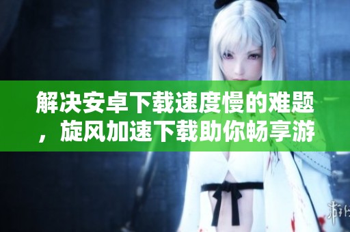 解决安卓下载速度慢的难题，旋风加速下载助你畅享游戏体验