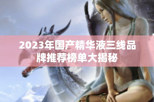 2023年国产精华液三线品牌推荐榜单大揭秘