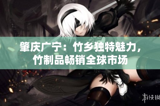 肇庆广宁：竹乡独特魅力，竹制品畅销全球市场