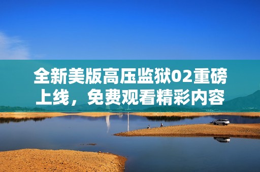 全新美版高压监狱02重磅上线，免费观看精彩内容