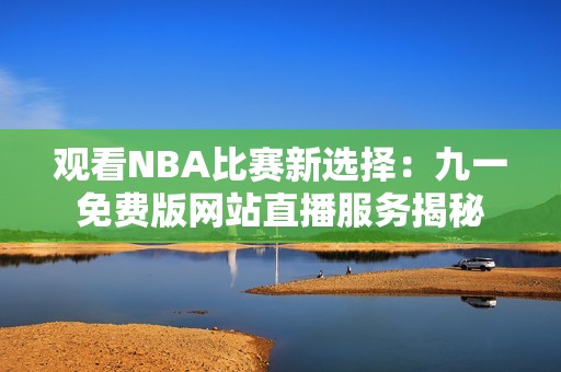 观看NBA比赛新选择：九一免费版网站直播服务揭秘