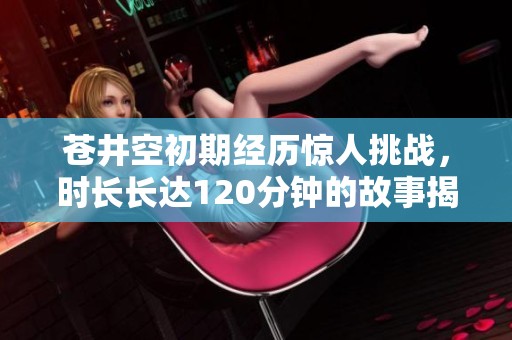 苍井空初期经历惊人挑战，时长长达120分钟的故事揭秘