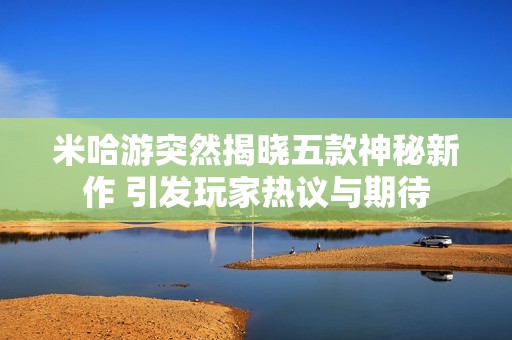 米哈游突然揭晓五款神秘新作 引发玩家热议与期待