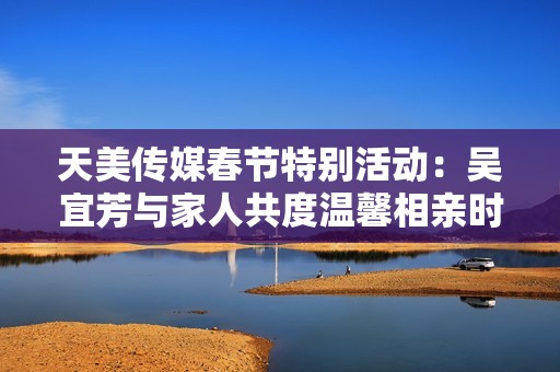 天美传媒春节特别活动：吴宜芳与家人共度温馨相亲时光
