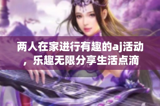 两人在家进行有趣的aj活动，乐趣无限分享生活点滴