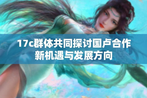 17c群体共同探讨国卢合作新机遇与发展方向