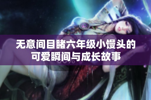 无意间目睹六年级小馒头的可爱瞬间与成长故事