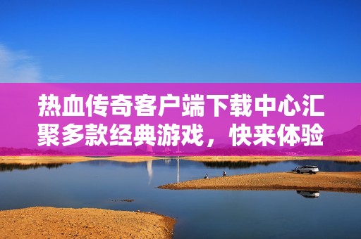 热血传奇客户端下载中心汇聚多款经典游戏，快来体验吧
