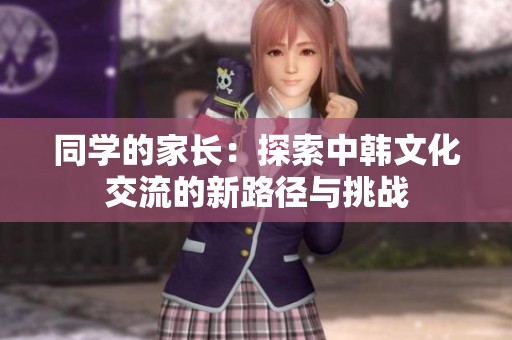 同学的家长：探索中韩文化交流的新路径与挑战