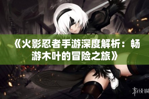 《火影忍者手游深度解析：畅游木叶的冒险之旅》