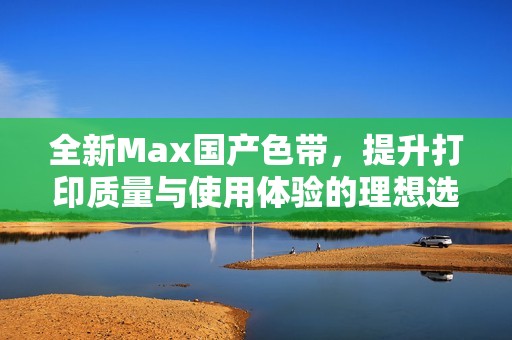 全新Max国产色带，提升打印质量与使用体验的理想选择