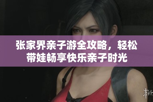 张家界亲子游全攻略，轻松带娃畅享快乐亲子时光