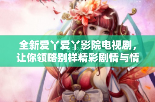 全新爱丫爱丫影院电视剧，让你领略别样精彩剧情与情感碰撞