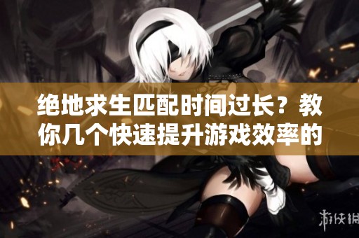 绝地求生匹配时间过长？教你几个快速提升游戏效率的小技巧