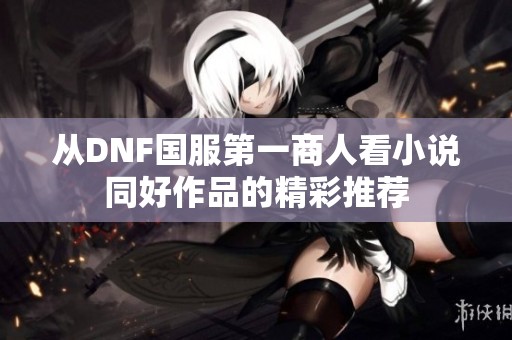 从DNF国服第一商人看小说同好作品的精彩推荐