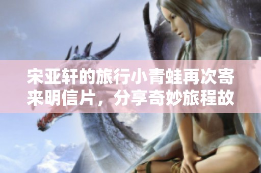 宋亚轩的旅行小青蛙再次寄来明信片，分享奇妙旅程故事