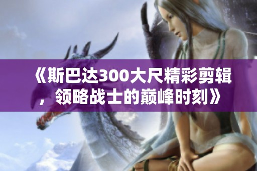 《斯巴达300大尺精彩剪辑，领略战士的巅峰时刻》