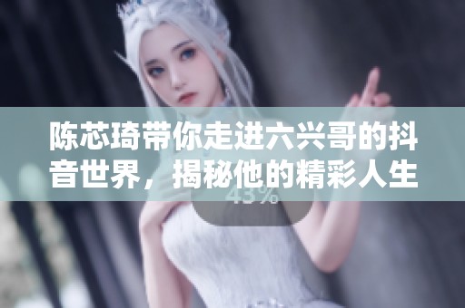 陈芯琦带你走进六兴哥的抖音世界，揭秘他的精彩人生