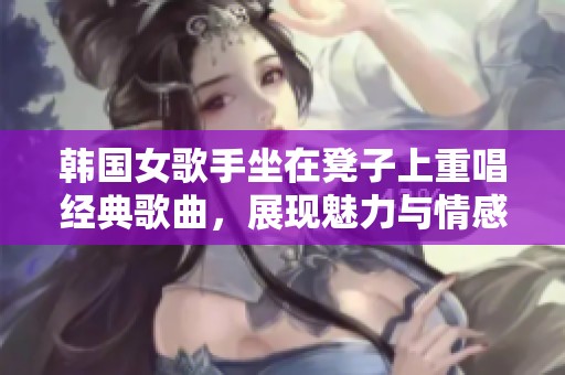 韩国女歌手坐在凳子上重唱经典歌曲，展现魅力与情感