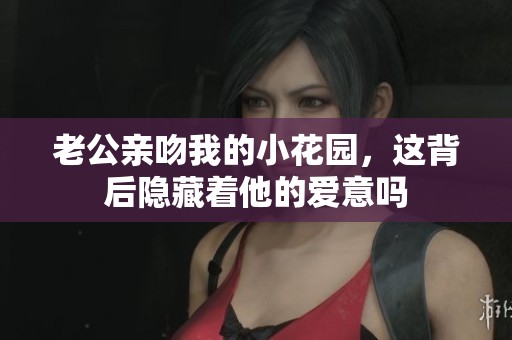 老公亲吻我的小花园，这背后隐藏着他的爱意吗