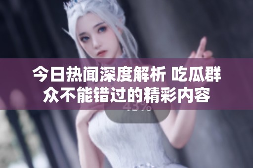 今日热闻深度解析 吃瓜群众不能错过的精彩内容