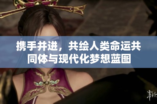 携手并进，共绘人类命运共同体与现代化梦想蓝图