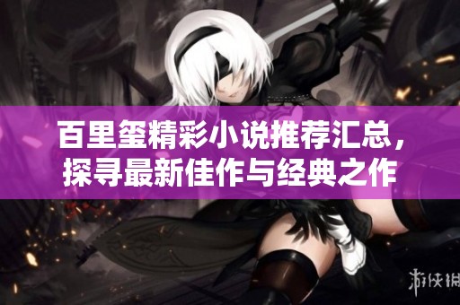 百里玺精彩小说推荐汇总，探寻最新佳作与经典之作