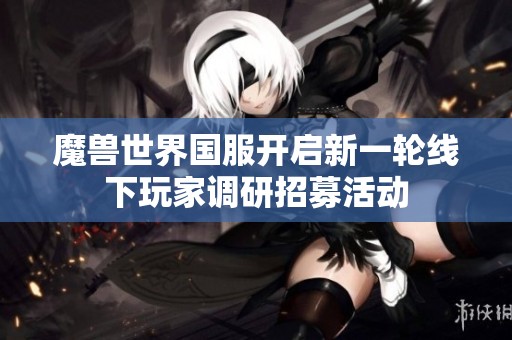 魔兽世界国服开启新一轮线下玩家调研招募活动