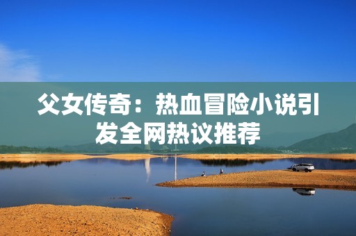 父女传奇：热血冒险小说引发全网热议推荐