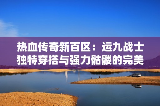 热血传奇新百区：运九战士独特穿搭与强力骷髅的完美结合