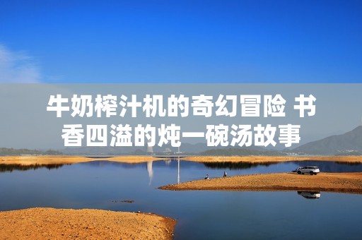 牛奶榨汁机的奇幻冒险 书香四溢的炖一碗汤故事